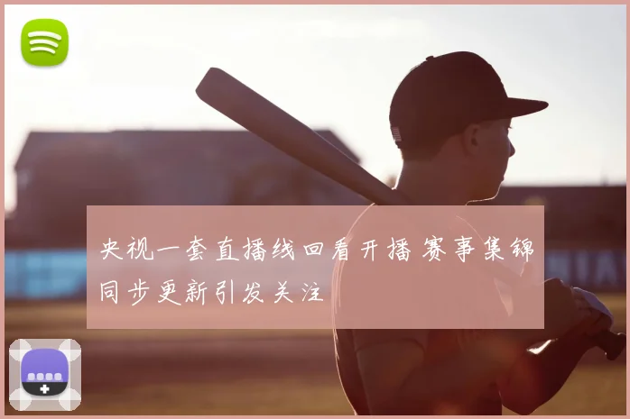 央视一套直播线回看开播 赛事集锦同步更新引发关注