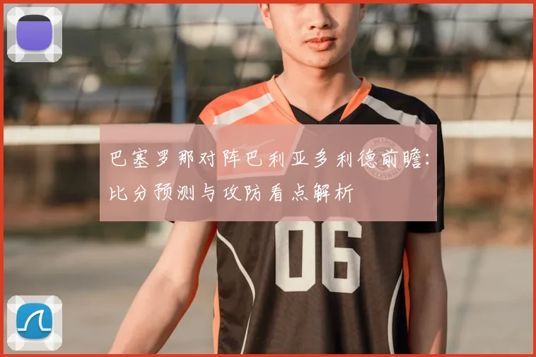 巴塞罗那对阵巴利亚多利德前瞻：比分预测与攻防看点解析
