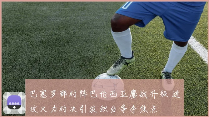 巴塞罗那对阵巴伦西亚鏖战升级 进攻火力对决引发积分争夺焦点