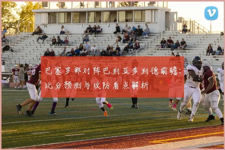 巴塞罗那对阵巴利亚多利德前瞻：比分预测与攻防看点解析